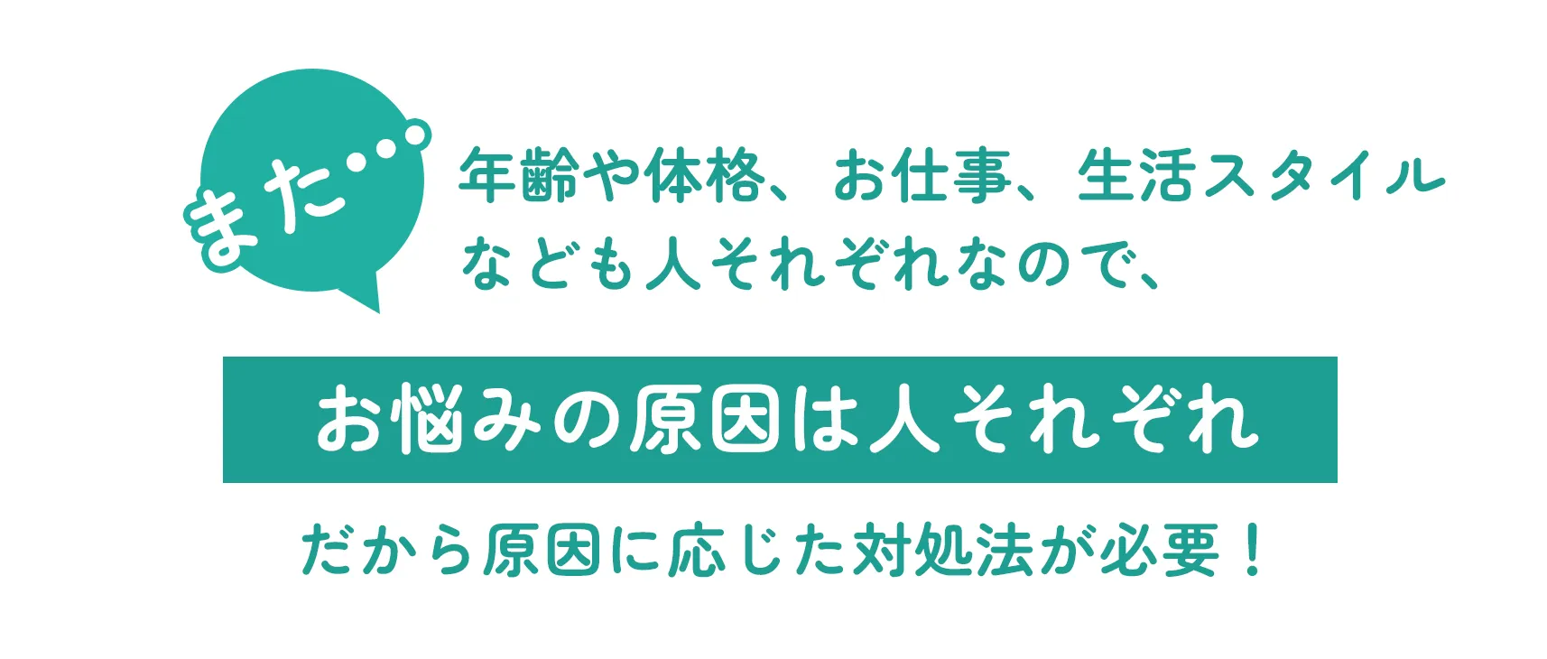 また•••年齢や体格、お仕事、生活スタイルなども人それぞれなので、お悩みの原因は人それぞれ だから原因に応じた対処法が必要！