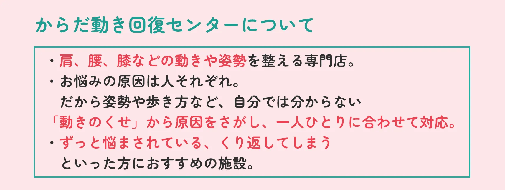 からだ動き回復センターについて ・肩、腰、膝などの動きや姿勢を整える専門店。・お悩みの原因は人それぞれ。だから姿勢や歩き方など、自分では分からない「動きのくせ」から原因をさがし、一人ひとりに合わせて対応。・ずっと悩まされている、くり返してしまうといった方におすすめの施設。