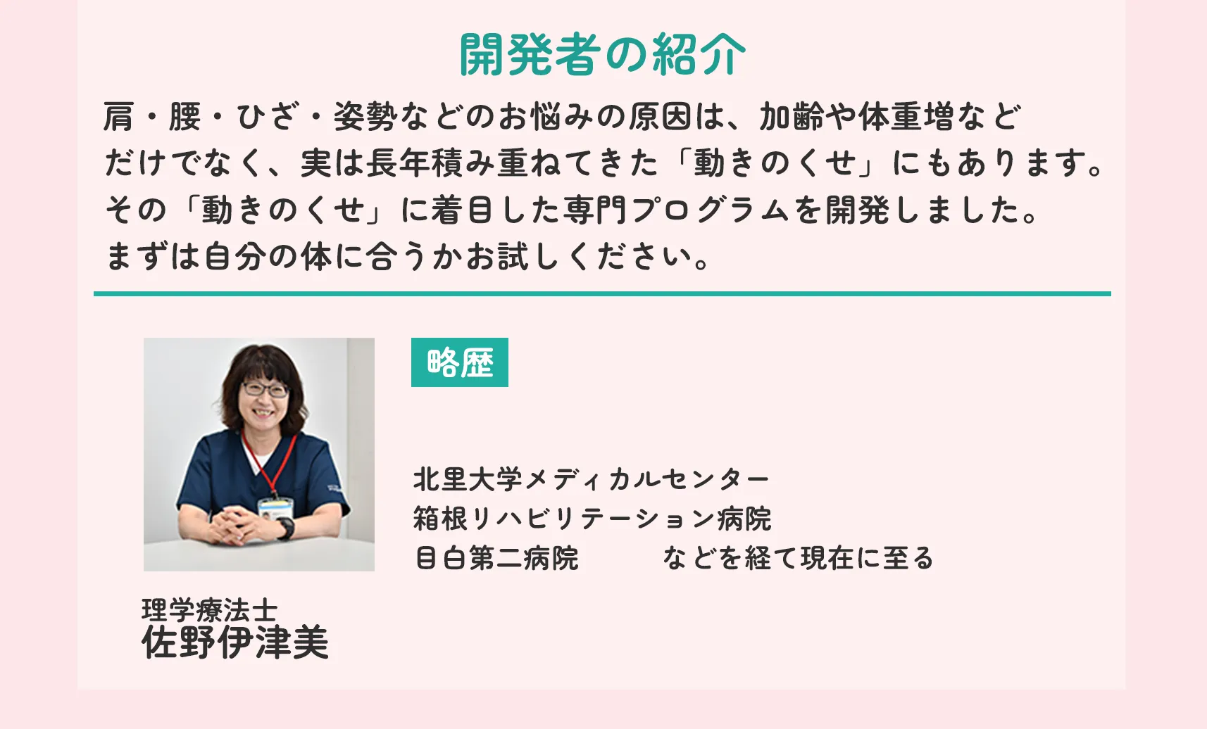 開発者の紹介 肩・腰・ひざ・姿勢などのお悩みの原因は、加齢や体重増などだけでなく、実は長年積み重ねてきた「動きのくせ」にもあります。その「動きのくせ」に着目した専門プログラムを開発しました。まずは自分の体に合うかお試しください。 理学療法士 佐野伊津美 略歴 北里大学メディカルセンター 箱根リハビリテーション病院 目白第二病院 などを経て現在に至る