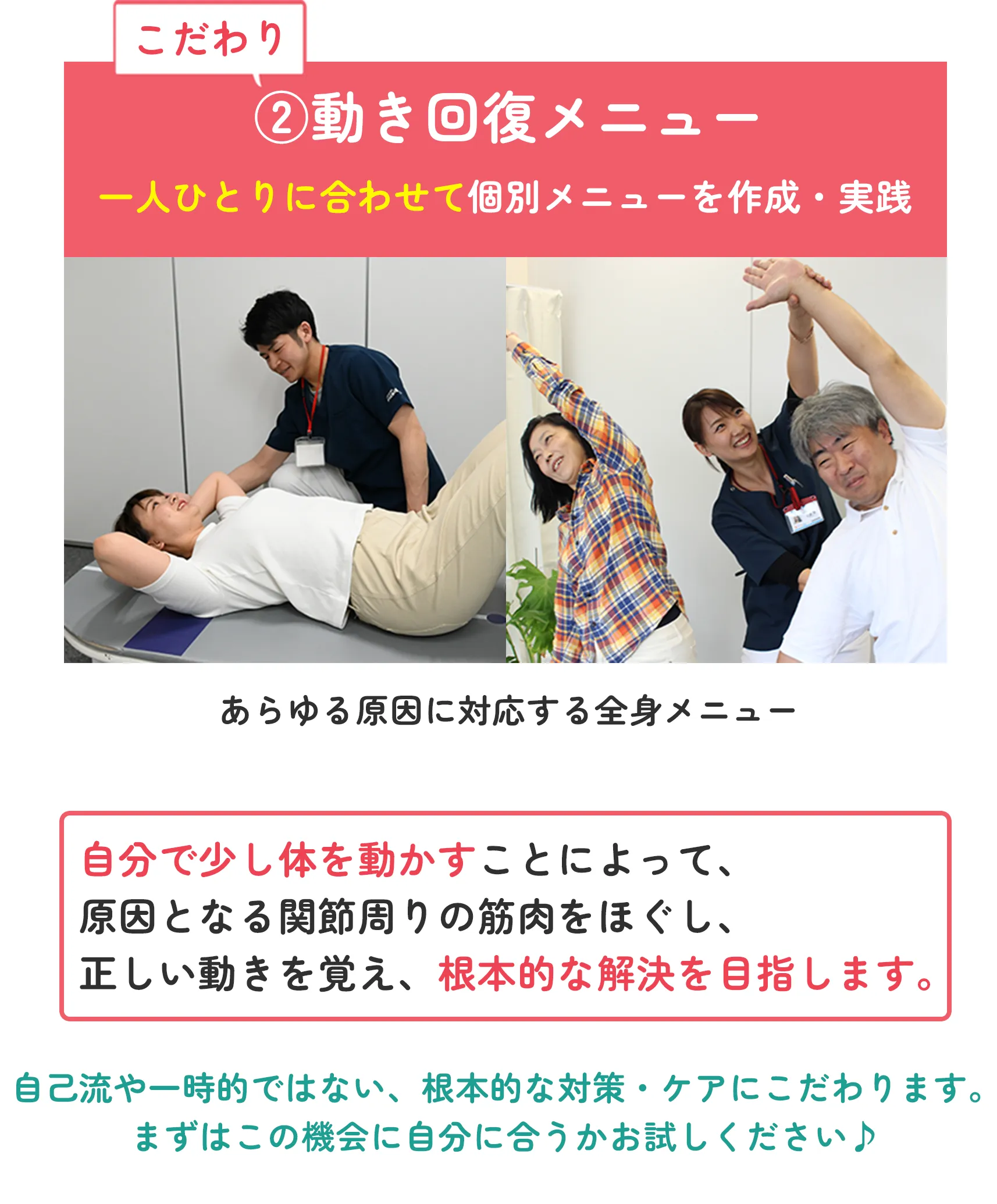 こだわり②動き回復メニュー 一人ひとりに合わせて個別メニューを作成・実践 あらゆる原因に対応する全身メニュー 自分で少し体を動かすことによって、原因となる関節周りの筋肉をほぐし、正しい動きを覚え、根本的な解決を目指します。 自己流や一時的ではない、根本的な対策・ケアにこだわります。まずはこの機会に自分に合うかお試しください♪