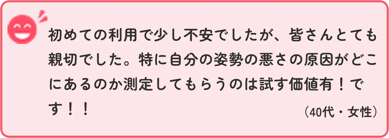 初めての利用で少し不安でしたが、皆さんとても親切でした。特に自分の姿勢の悪さの原因がどこにあるのか測定してもらうのは試す価値有！です！！ 40代女性