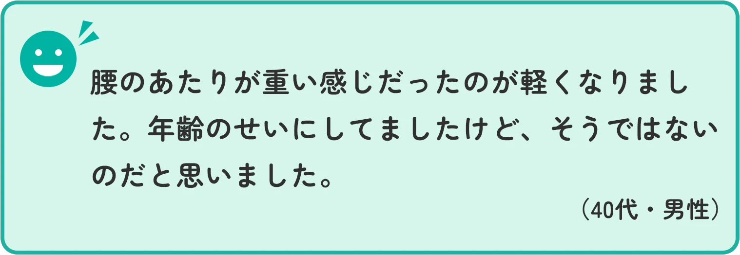 腰のあたりが重い感じだったのが軽くなりました。年齢のせいにしてましたけど、そうではないのだと思いました。 40代男性