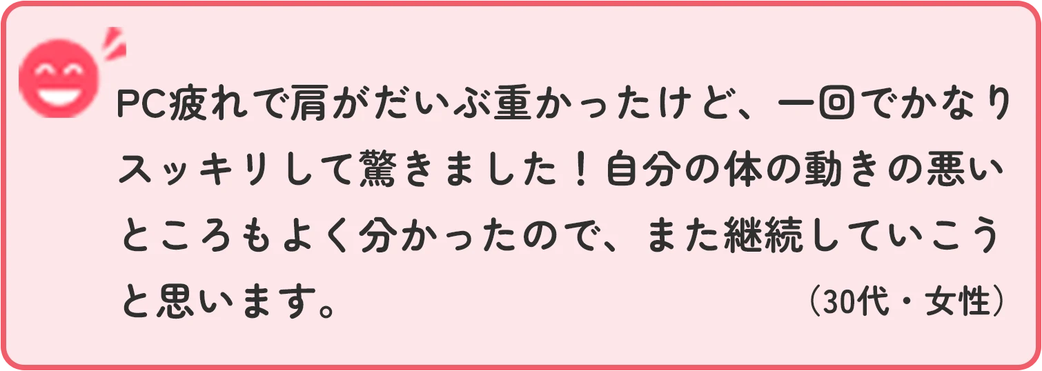 PC疲れで肩がだいぶ重かったけど、一回でかなりスッキリして驚きました！自分の体の動きの悪いところもよく分かったので、また継続していこうと思います。 30代女性