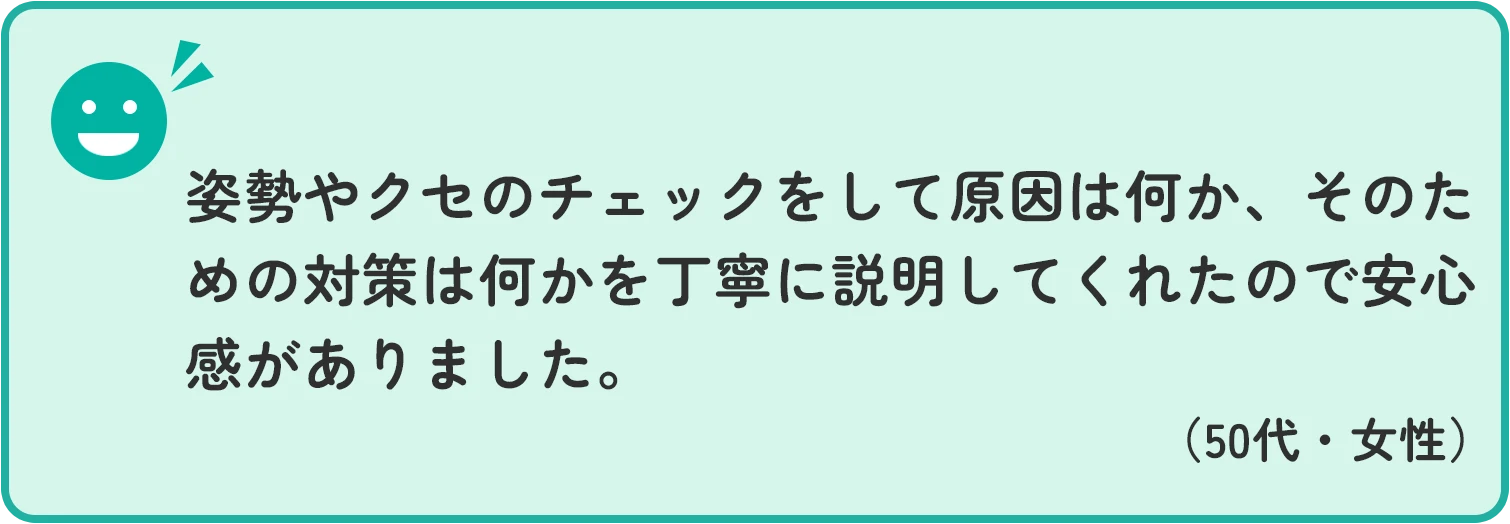 姿勢やクセのチェックをして原因は何か、そのための対策は何かを丁寧に説明してくれたので安心感がありました。 50代男性