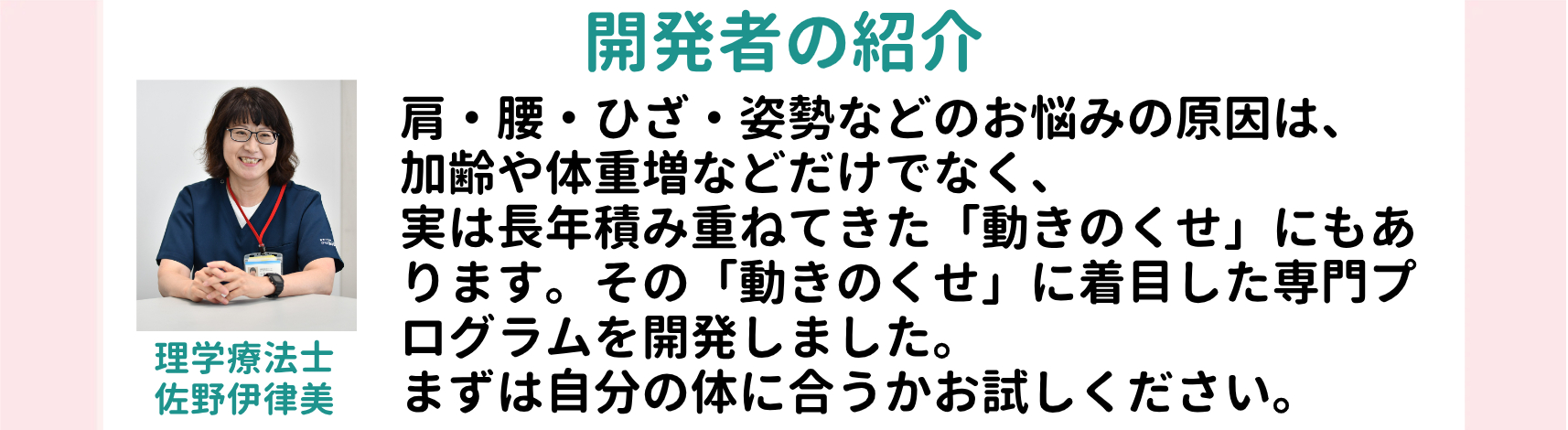 開発者の紹介 肩・腰・ひざ・姿勢などのお悩みの原因は、加齢や体重増などだけでなく、実は長年積み重ねてきた「動きのくせ」にもあります。その「動きのくせ」に着目した専門プログラムを開発しました。まずは自分の体に合うかお試しください。 理学療法士 佐野伊津美 略歴 北里大学メディカルセンター 箱根リハビリテーション病院 目白第二病院 などを経て現在に至る