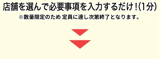 店舗を選んで必要事項を入力するだけ!（1分） ※数量限定のため定員に達し次第終了となります。